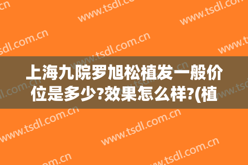 上海九院罗旭松植发一般价位是多少?效果怎么样?(植发 上海九院)