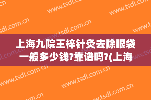 上海九院王梓针灸去除眼袋一般多少钱?靠谱吗?(上海第九医院做眼袋多少钱)