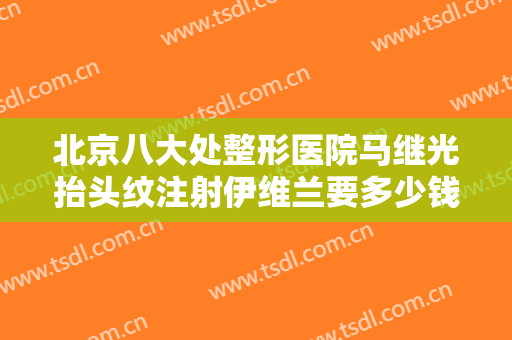 北京八大处整形医院马继光抬头纹注射伊维兰要多少钱?需要多久恢复?