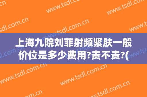 上海九院刘菲射频紧肤一般价位是多少费用?贵不贵?(上海九院整形刘菲)