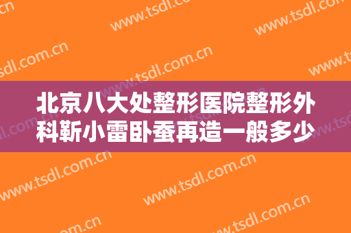 北京八大处整形医院整形外科靳小雷卧蚕再造一般多少费用?有哪些优势?