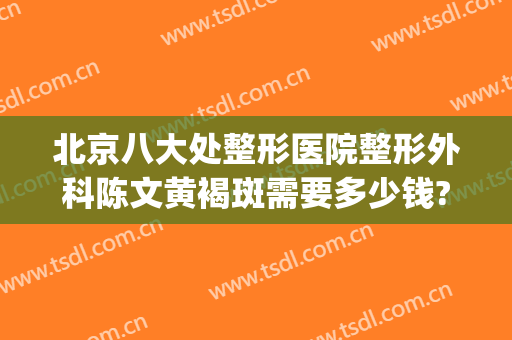 北京八大处整形医院整形外科陈文黄褐斑需要多少钱?需要多久恢复?(整形医院去斑)