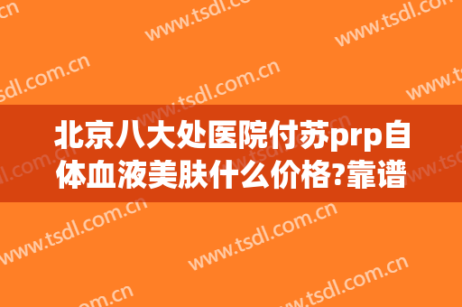 北京八大处医院付苏prp自体血液美肤什么价格?靠谱吗?