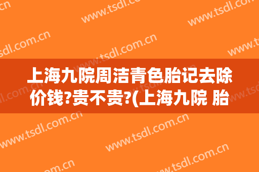 上海九院周洁青色胎记去除价钱?贵不贵?(上海九院 胎记)