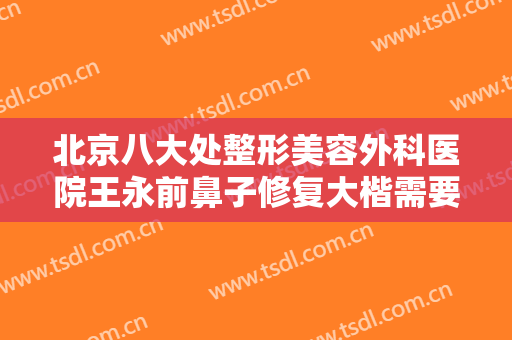 北京八大处整形美容外科医院王永前鼻子修复大楷需要多少钱?可靠吗?