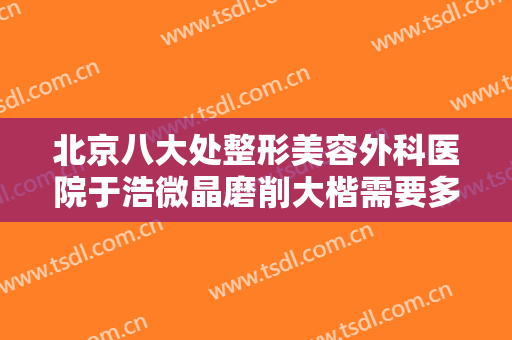 北京八大处整形美容外科医院于浩微晶磨削大楷需要多少钱?效果怎么样?