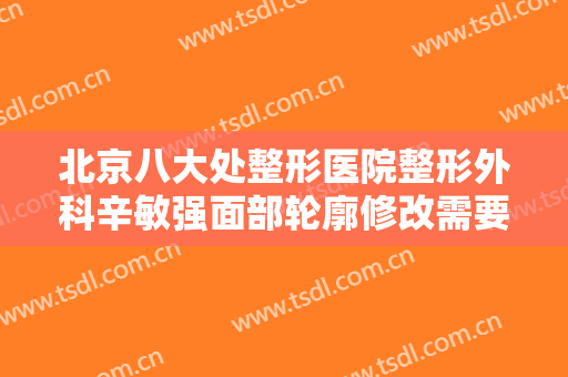 北京八大处整形医院整形外科辛敏强面部轮廓修改需要多少费用?靠谱吗?
