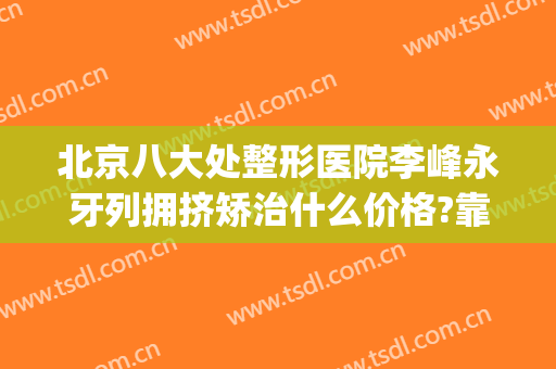 北京八大处整形医院李峰永牙列拥挤矫治什么价格?靠谱吗?(北京八大处牙齿正畸)