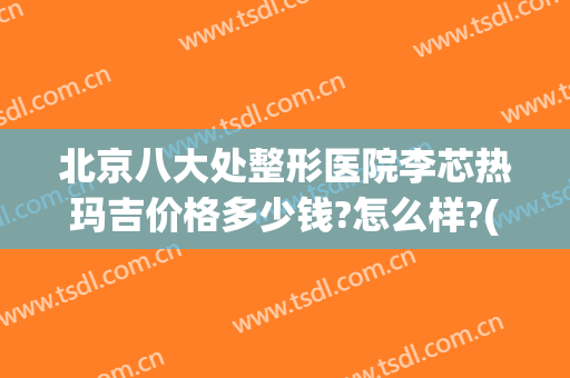 北京八大处整形医院李芯热玛吉价格多少钱?怎么样?(八大处整形医院 热玛吉)