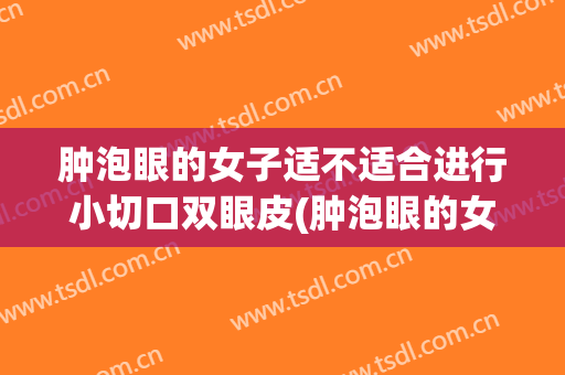 肿泡眼的女子适不适合进行小切口双眼皮(肿泡眼的女子适不适合进行小切口双眼皮修复)