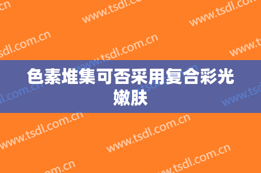 色素堆集可否采用复合彩光嫩肤