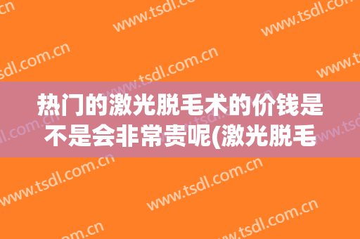 热门的激光脱毛术的价钱是不是会非常贵呢(激光脱毛手术的价格)