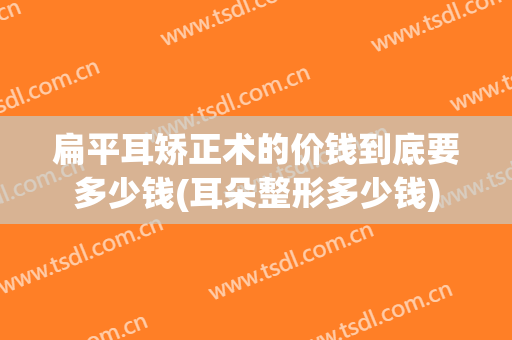 扁平耳矫正术的价钱到底要多少钱(耳朵整形多少钱)