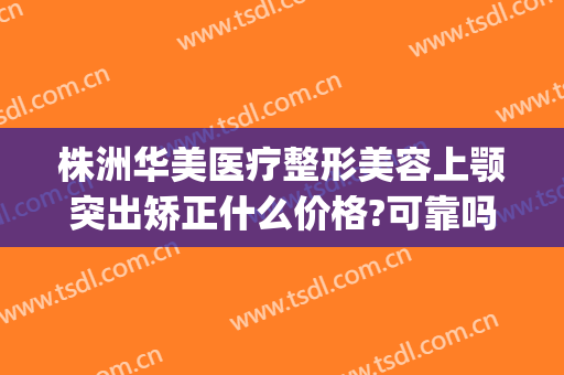 株洲华美医疗整形美容上颚突出矫正什么价格?可靠吗?(株洲美容整形医院哪家好)