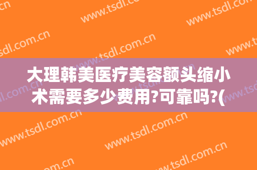 大理韩美医疗美容额头缩小术需要多少费用?可靠吗?(韩国额头缩小手术多少钱)