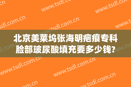 北京美莱坞张海明疤痕专科脸部玻尿酸填充要多少钱?可靠吗?(脸上疤痕填充多少钱)