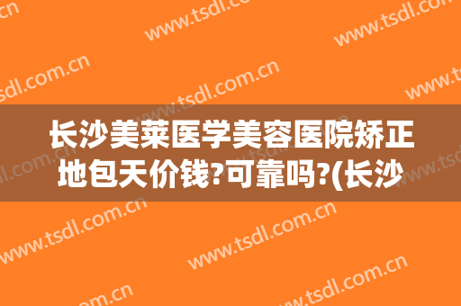 长沙美莱医学美容医院矫正地包天价钱?可靠吗?(长沙美莱整形医疗)