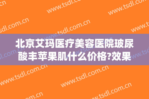 北京艾玛医疗美容医院玻尿酸丰苹果肌什么价格?效果怎么样?(北京艾玛整形修复中心)