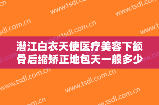 潜江白衣天使医疗美容下颌骨后缩矫正地包天一般多少钱?贵不贵?
