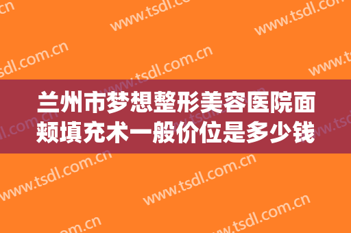兰州市梦想整形美容医院面颊填充术一般价位是多少钱?贵不贵?(兰州梦想整形美容医院(普通合伙))