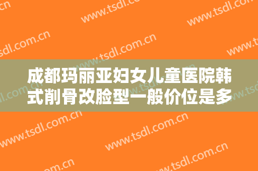 成都玛丽亚妇女儿童医院韩式削骨改脸型一般价位是多少费用?效果怎么样?