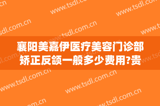 襄阳美嘉伊医疗美容门诊部矫正反颌一般多少费用?贵不贵?(襄阳医美整形医院)