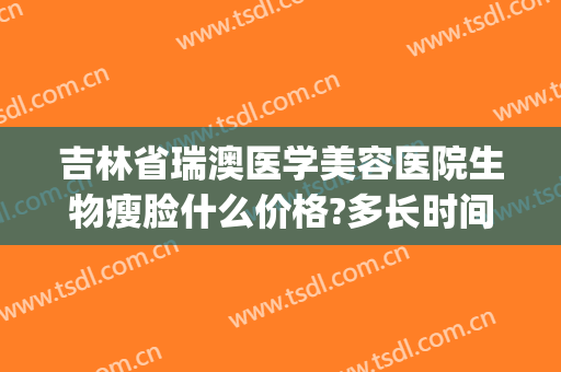 吉林省瑞澳医学美容医院生物瘦脸什么价格?多长时间恢复?(瑞澳医美整形医院)