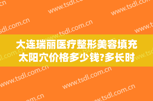 大连瑞丽医疗整形美容填充太阳穴价格多少钱?多长时间恢复?(大连瑞丽医院整形价格)