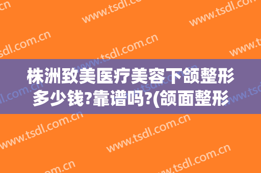 株洲致美医疗美容下颌整形多少钱?靠谱吗?(颌面整形要费用)