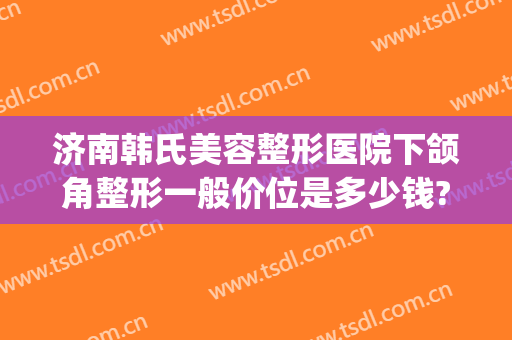 济南韩氏美容整形医院下颌角整形一般价位是多少钱?多长时间恢复?(山东济南韩氏整形美容医院电话)