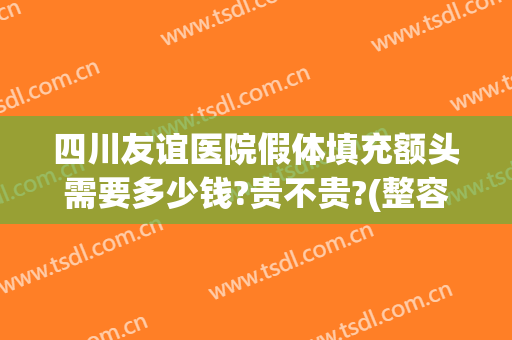 四川友谊医院假体填充额头需要多少钱?贵不贵?(整容填充额头多少钱)