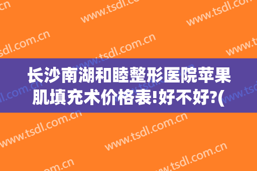 长沙南湖和睦整形医院苹果肌填充术价格表!好不好?(长沙脸部填充整形哪里好)