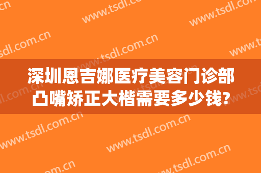 深圳恩吉娜医疗美容门诊部凸嘴矫正大楷需要多少钱?怎么样?(深圳恩吉娜做双眼皮怎么样)