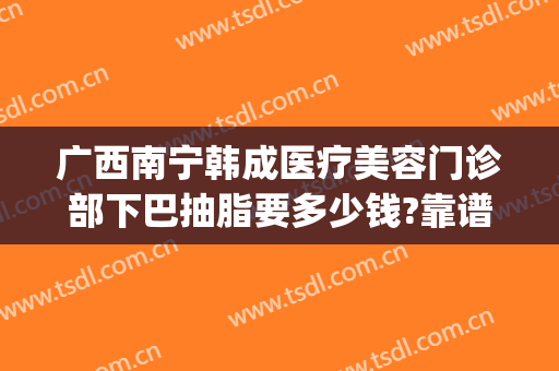 广西南宁韩成医疗美容门诊部下巴抽脂要多少钱?靠谱吗?(广州整形要多少钱抽脂)