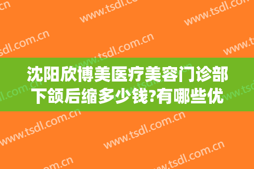沈阳欣博美医疗美容门诊部下颌后缩多少钱?有哪些优势?(沈阳欣博美整形)