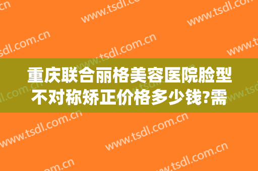 重庆联合丽格美容医院脸型不对称矫正价格多少钱?需要多久恢复?(重庆联合丽格整形怎么样)