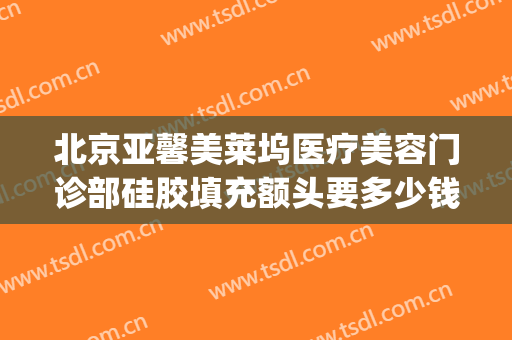 北京亚馨美莱坞医疗美容门诊部硅胶填充额头要多少钱?可靠吗?(北京亚馨美莱坞整形)