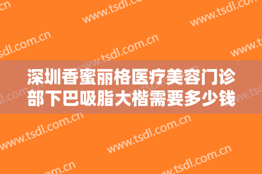 深圳香蜜丽格医疗美容门诊部下巴吸脂大楷需要多少钱?效果怎么样?