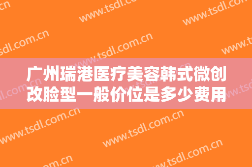 广州瑞港医疗美容韩式微创改脸型一般价位是多少费用?有哪些优势?