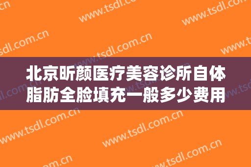 北京昕颜医疗美容诊所自体脂肪全脸填充一般多少费用?有哪些优势?(全脸自体脂肪填充价格)