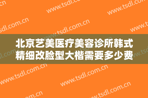 北京艺美医疗美容诊所韩式精细改脸型大楷需要多少费用?效果怎么样?