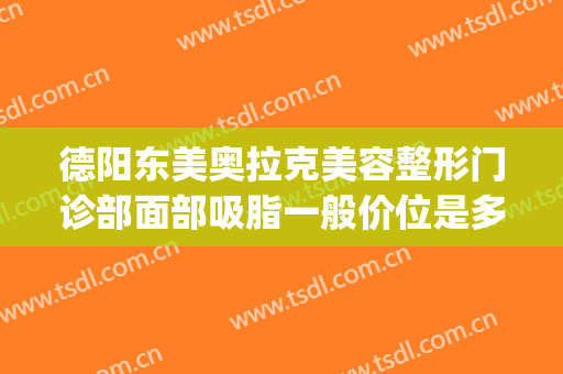 德阳东美奥拉克美容整形门诊部面部吸脂一般价位是多少钱?靠谱吗?(绵阳东美奥拉克整形医院)