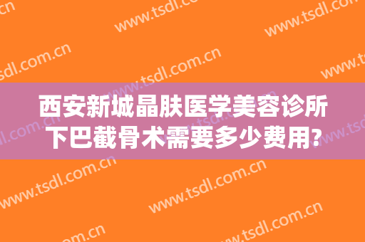 西安新城晶肤医学美容诊所下巴截骨术需要多少费用?多长时间恢复?(西安晶肤医疗美容医院怎么样)