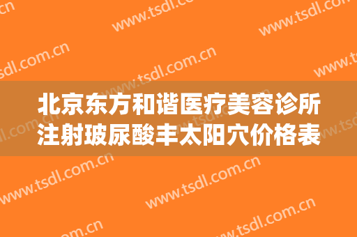 北京东方和谐医疗美容诊所注射玻尿酸丰太阳穴价格表!怎么样?(北京东方和谐整形医院地址)