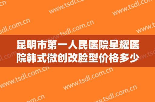 昆明市第一人民医院星耀医院韩式微创改脸型价格多少钱?怎么样?(昆明星耀医院双眼皮做的好吗?)
