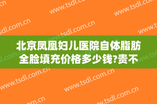 北京凤凰妇儿医院自体脂肪全脸填充价格多少钱?贵不贵?(北京自体脂肪填充最牛的医生)
