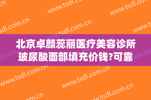 北京卓颜蕊丽医疗美容诊所玻尿酸面部填充价钱?可靠吗?(北京卓颜丽格医美)