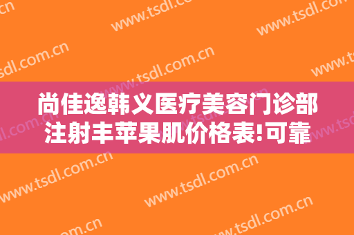 尚佳逸韩义医疗美容门诊部注射丰苹果肌价格表!可靠吗?