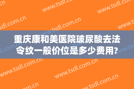 重庆康和美医院玻尿酸去法令纹一般价位是多少费用?需要多久恢复?(康美玻尿酸多少钱)