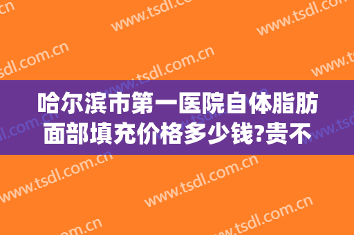 哈尔滨市第一医院自体脂肪面部填充价格多少钱?贵不贵?(全脸自体脂肪填充多少钱)